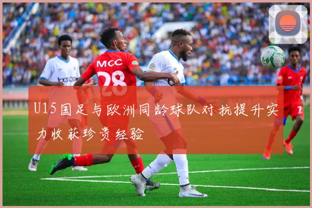 U15国足与欧洲同龄球队对抗提升实力收获珍贵经验