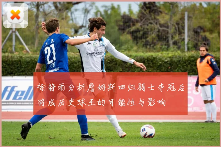 徐静雨分析詹姆斯回归骑士夺冠后将成历史球王的可能性与影响