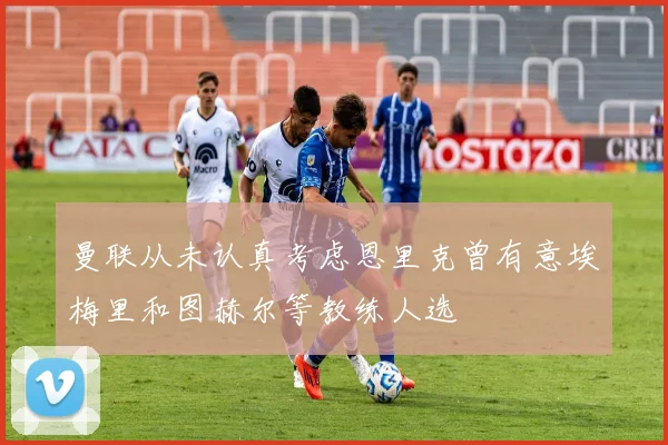 曼联从未认真考虑恩里克曾有意埃梅里和图赫尔等教练人选