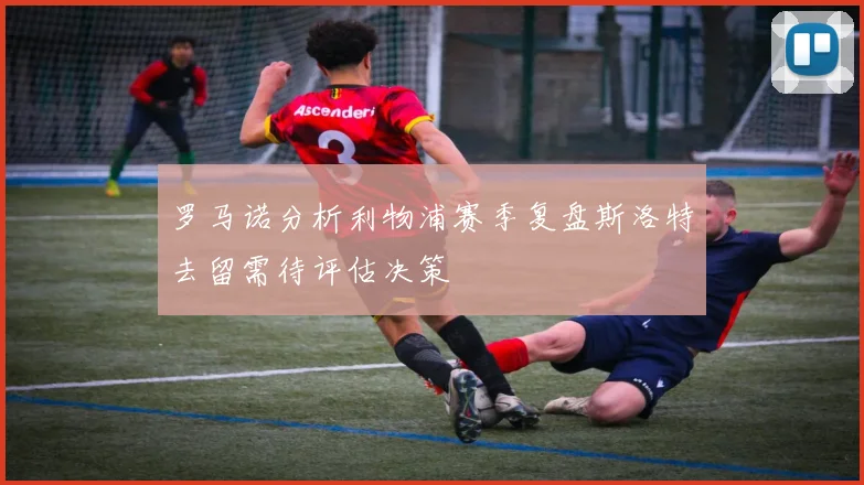 罗马诺分析利物浦赛季复盘斯洛特去留需待评估决策