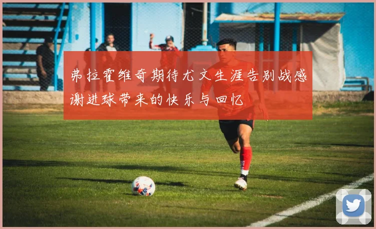 弗拉霍维奇期待尤文生涯告别战感谢进球带来的快乐与回忆