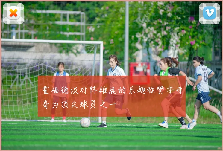 霍福德谈对阵雄鹿的乐趣称赞字母哥为顶尖球员之一