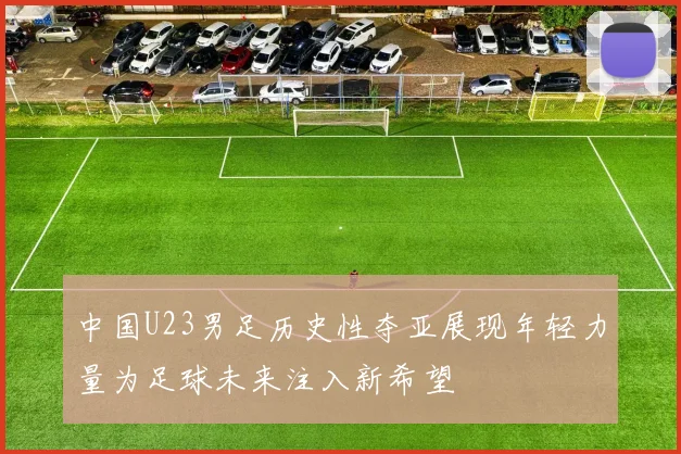 中国U23男足历史性夺亚展现年轻力量为足球未来注入新希望
