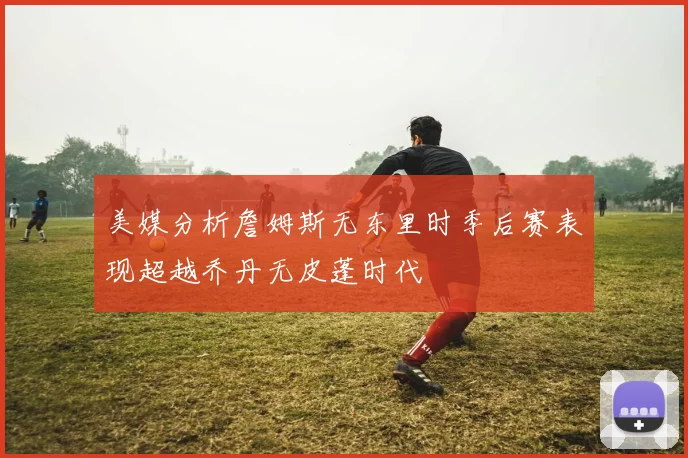 美媒分析詹姆斯无东里时季后赛表现超越乔丹无皮蓬时代