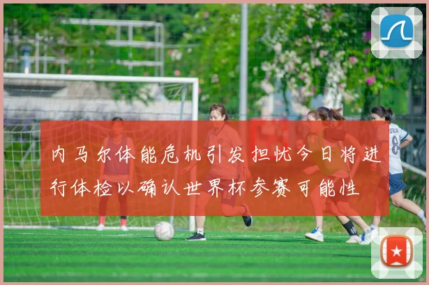 内马尔体能危机引发担忧今日将进行体检以确认世界杯参赛可能性