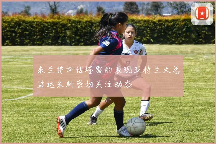 米兰将评估塔雷的表现亚特兰大总监达米科密切关注动态