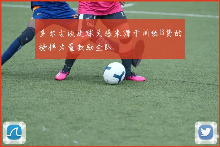 多尔古谈进球灵感来源于训练B费的榜样力量激励全队