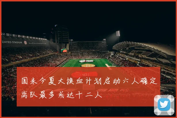 国米今夏大换血计划启动六人确定离队最多或达十二人